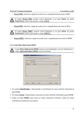 Centro de Treinamento Domínio                                        A sua melhor escolha
  •   Grupo DRE, selecione a opção de acordo com o enquadramento da conta na DRE.

       O campo Grupo DRA somente estará habilitado se na guia Geral, da janela
       Parâmetros, estiver selecionado o campo D.R.A.


  •   Grupo DRA, selecione a opção de acordo com o enquadramento da conta na DRA.


       O campo Grupo DMPL somente estará habilitado se na guia Geral, da janela
       Parâmetros, estiver selecionado o campo D.M.P.L.

  •   Grupo DMPL, selecione a opção de acordo com o enquadramento da conta na DMPL.


3.1.2. Guia Plano Referencial SPED

       A guia Plano Referencial SPED somente estará habilitada, caso nos Parâmetros, o
       campo Gera Informativo SPED esteja selecionado.




1. No campo Classificação, é demonstrada a classificação da conta conforme informada na
  guia Conta.
2. No campo Conta, é demonstrada a descrição da conta conforme informada na guia Conta.
3. Clique no botão Incluir, para incluir as contas referencias conforme o plano de contas
  informado nos parâmetros da empresa.



                                                                                      76
 