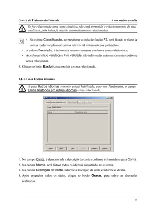 Centro de Treinamento Domínio                                             A sua melhor escolha

          Se for relacionada uma conta sintética, não será permitido o relacionamento de suas
          analíticas, pois todas já estarão automaticamente relacionadas.


      •    Na coluna Classificação, ao pressionar a tecla de função F2, será listado o plano de
           contas conforme plano de contas referencial informado nos parâmetros;
  •   A coluna Descrição, é informada automaticamente conforme conta relacionada;
  •   As colunas Início validade e Fim validade, são informadas automaticamente conforme
      conta relacionada.
4. Clique no botão Excluir, para excluir a conta relacionada.



3.1.3. Guia Outros idiomas

          A guia Outros idiomas somente estará habilitada, caso nos Parâmetros, o campo
          Emite relatórios em outros idiomas esteja selecionado.




1. No campo Conta, é demonstrada a descrição da conta conforme informada na guia Conta.
2. Na coluna Idioma, será listado todos os idiomas cadastrados no sistema.
3. Na coluna Descrição da conta, informe a descrição da conta conforme o idioma.
4. Após preencher todos os dados, clique no botão Gravar, para salvar as alterações
  realizadas.




                                                                                            77
 