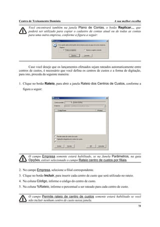 Centro de Treinamento Domínio                                              A sua melhor escolha

       Você encontrará também na janela Plano de Contas, o botão Replicar..., que
       poderá ser utilizado para copiar o cadastro de contas atual ou de todas as contas
       para uma outra empresa, conforme a figura a seguir:




        Caso você deseje que os lançamentos efetuados sejam rateados automaticamente entre
centros de custos, é necessário que você defina os centros de custos e a forma de digitação,
para isto, proceda da seguinte maneira:

1. Clique no botão Rateio, para abrir a janela Rateio dos Centros de Custos, conforme a
   figura a seguir:




       O campo Empresa somente estará habilitado, se na Janela Parâmetros, na guia
       Opções, estiver selecionado o campo Rateio centro de custos por filiais.


2. No campo Empresa, selecione a filial correspondente.
3. Clique no botão Incluir, para inserir cada centro de custo que será utilizado no rateio.
4. Na coluna Código, informe o código do centro de custo.
5. Na coluna %Rateio, informe o percentual a ser rateado para cada centro de custo.


       O campo Permite rateio de centro de custos somente estará habilitado se você
       não incluir nenhum centro de custo nessa janela.
                                                                                              78
 
