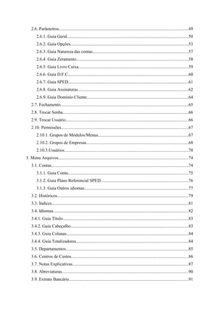2.6. Parâmetros.....................................................................................................................49
        2.6.1. Guia Geral..............................................................................................................50
        2.6.2. Guia Opções...........................................................................................................53
        2.6.3. Guia Natureza das contas.......................................................................................57
        2.6.4. Guia Zeramento.....................................................................................................58
        2.6.5. Guia Livro Caixa...................................................................................................59
        2.6.6. Guia D.F.C.............................................................................................................60
        2.6.7. Guia SPED.............................................................................................................61
        2.6.8. Guia Assinaturas....................................................................................................62
        2.6.9. Guia Domínio Cliente............................................................................................64
    2.7. Fechamento....................................................................................................................65
    2.8. Trocar Senha..................................................................................................................66
    2.9. Trocar Usuário...............................................................................................................66
    2.10. Permissões...................................................................................................................67
        2.10.1. Grupos de Módulos/Menus..................................................................................67
        2.10.2. Grupos de Empresas............................................................................................68
        2.10.3.Usuários................................................................................................................70
3. Menu Arquivos......................................................................................................................74
    3.1. Contas............................................................................................................................74
        3.1.1. Guia Conta.............................................................................................................75
        3.1.2. Guia Plano Referencial SPED...............................................................................76
        3.1.3. Guia Outros idiomas..............................................................................................77
    3.2. Históricos.......................................................................................................................79
    3.3. Índices............................................................................................................................81
    3.4. Idiomas..........................................................................................................................82
    3.4.1. Guia Título.................................................................................................................83
    3.4.2. Guia Cabeçalho..........................................................................................................83
    3.4.3. Guia Colunas..............................................................................................................84
    3.4.4. Guia Totalizadores.....................................................................................................84
    3.5. Departamentos...............................................................................................................85
    3.6. Centros de Custos..........................................................................................................86
    3.7. Notas Explicativas.........................................................................................................87
    3.8. Abreviaturas..................................................................................................................90
    3.9. Extrato Bancário............................................................................................................91
 