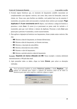 Centro de Treinamento Domínio                                             A sua melhor escolha
4. Existem alguns históricos que, no momento do lançamento contábil, necessitam ser
  complementados com algumas variáveis, tais como: data, nome do fornecedor, nome do
  cliente, etc. Nesse caso, para facilitar seu trabalho, você poderá fazer uso do caractere #
  (sustenido), nos pontos onde será necessário a inclusão desta variável, por exemplo: Pago
  duplicata nº. # com vencimento em #. Depois, você informa o código do histórico e
  pressiona a tecla Enter. O cursor já se posicionará no ponto onde foi incluído o #
  (sustenido), para que você informe o número da duplicata. Pressione a tecla Enter para
  passar para o próximo # (sustenido), e assim sucessivamente.
5. Para agilizar a digitação de históricos nos lançamentos, foram criadas outras variáveis. São
  elas:
  •   #M: Retorna a data do lançamento, no formato dd/mm/aaaa;
  •   #N: Retorna a data do lançamento, no formato mm/aaaa;
  •   #D: Retorna a descrição da conta débito;
  •   #C: Retorna a descrição da conta crédito;
  •   #V: Retorna o valor do lançamento;
  •   #A: Retorna o período anterior a data do lançamento.
Exemplo: Depósito em banco efetuado em #M. Nesse exemplo o sistema substituirá
automaticamente o #M pela data atual.
6. Após preencher todos os dados, clique no botão Gravar, para salvar as alterações
  realizadas.


       Você encontrará também na janela Históricos padrões, o botão Replicar..., que
       poderá ser utilizado para copiar o cadastro do histórico atual ou de todos os
       históricos para uma outra empresa, conforme a figura a seguir:




                                                                                            80
 