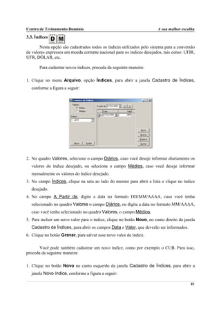 Centro de Treinamento Domínio                                           A sua melhor escolha
3.3. Índices

       Nesta opção são cadastrados todos os índices utilizados pelo sistema para a conversão
de valores expressos em moeda corrente nacional para os índices desejados, tais como: UFIR,
UFR, DÓLAR, etc.

       Para cadastrar novos índices, proceda da seguinte maneira:

1. Clique no menu Arquivo, opção Índices, para abrir a janela Cadastro de Índices,
  conforme a figura a seguir:




2. No quadro Valores, selecione o campo Diários, caso você deseje informar diariamente os
  valores do índice desejado, ou selecione o campo Médios, caso você deseje informar
  mensalmente os valores do índice desejado.
3. No campo Índices, clique na seta ao lado do mesmo para abrir a lista e clique no índice
  desejado.
4. No campo A Partir de, digite a data no formato DD/MM/AAAA, caso você tenha
  selecionado no quadro Valores o campo Diários, ou digite a data no formato MM/AAAA,
  caso você tenha selecionado no quadro Valores, o campo Médios.
5. Para incluir um novo valor para o índice, clique no botão Novo, no canto direito da janela
  Cadastro de Índices, para abrir os campos Data e Valor, que deverão ser informados.
6. Clique no botão Gravar, para salvar esse novo valor de índice.

       Você pode também cadastrar um novo índice, como por exemplo o CUB. Para isso,
proceda da seguinte maneira:

1. Clique no botão Novo no canto esquerdo da janela Cadastro de Índices, para abrir a
  janela Novo índice, conforme a figura a seguir:

                                                                                          81
 