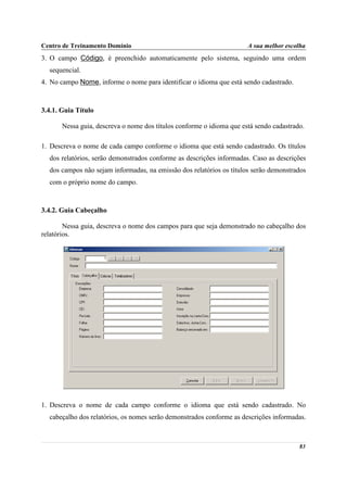 Centro de Treinamento Domínio                                          A sua melhor escolha
3. O campo Código, é preenchido automaticamente pelo sistema, seguindo uma ordem
  sequencial.
4. No campo Nome, informe o nome para identificar o idioma que está sendo cadastrado.



3.4.1. Guia Título

       Nessa guia, descreva o nome dos títulos conforme o idioma que está sendo cadastrado.

1. Descreva o nome de cada campo conforme o idioma que está sendo cadastrado. Os títulos
  dos relatórios, serão demonstrados conforme as descrições informadas. Caso as descrições
  dos campos não sejam informadas, na emissão dos relatórios os títulos serão demonstrados
  com o próprio nome do campo.



3.4.2. Guia Cabeçalho

        Nessa guia, descreva o nome dos campos para que seja demonstrado no cabeçalho dos
relatórios.




1. Descreva o nome de cada campo conforme o idioma que está sendo cadastrado. No
  cabeçalho dos relatórios, os nomes serão demonstrados conforme as descrições informadas.



                                                                                         83
 