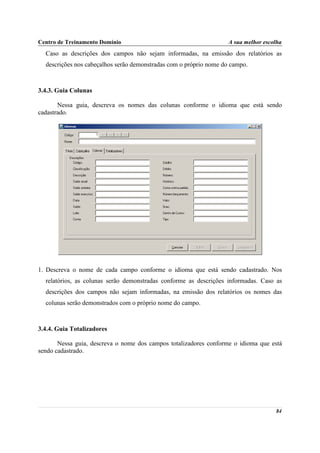 Centro de Treinamento Domínio                                       A sua melhor escolha
  Caso as descrições dos campos não sejam informadas, na emissão dos relatórios as
  descrições nos cabeçalhos serão demonstradas com o próprio nome do campo.



3.4.3. Guia Colunas

       Nessa guia, descreva os nomes das colunas conforme o idioma que está sendo
cadastrado.




1. Descreva o nome de cada campo conforme o idioma que está sendo cadastrado. Nos
  relatórios, as colunas serão demonstradas conforme as descrições informadas. Caso as
  descrições dos campos não sejam informadas, na emissão dos relatórios os nomes das
  colunas serão demonstrados com o próprio nome do campo.



3.4.4. Guia Totalizadores

       Nessa guia, descreva o nome dos campos totalizadores conforme o idioma que está
sendo cadastrado.




                                                                                     84
 