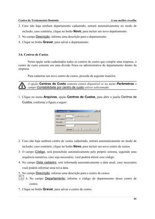 Centro de Treinamento Domínio                                           A sua melhor escolha
2. Caso não haja nenhum departamento cadastrado, entrará automaticamente no modo de
  inclusão; caso contrário, clique no botão Novo, para incluir um novo departamento.
3. No campo Descrição, informe uma descrição para o departamento.
4. Clique no botão Gravar, para salvar o departamento.



3.6. Centros de Custos

       Nesta opção serão cadastrados todos os centros de custos que compõe uma empresa, o
centro de custo consiste em uma divisão física ou administrativa do departamento dentro da
empresa.

       Para cadastrar um novo centro de custos, proceda da seguinte maneira:

       A opção Centros de Custo somente estará disponível se no menu Parâmetros o
       campo Contabilidade por centro de custo estiver selecionado.


1. Clique no menu Arquivos, opção Centros de Custos, para abrir a janela Centros de
  Custos, conforme a figura a seguir:




2. Caso não haja nenhum centro de custos cadastrado, entrará automaticamente no modo de
  inclusão; caso contrário, clique no botão Novo, para incluir um novo centro de custos.
3. O campo Código, será preenchido automaticamente pelo próprio sistema, seguindo uma
  sequência numérica, caso seja necessário, você poderá alterar esse código.
4. No campo Data cadastro, será informada automaticamente a data atual, caso necessário
  você poderá informar uma nova data.
5. No campo Descrição, informe uma descrição para o centro de custos.
     6. No campo Departamento, informe o código do departamento desse centro de
        custos.
7. Clique no botão Gravar, para salvar o centro de custos.

                                                                                           86
 