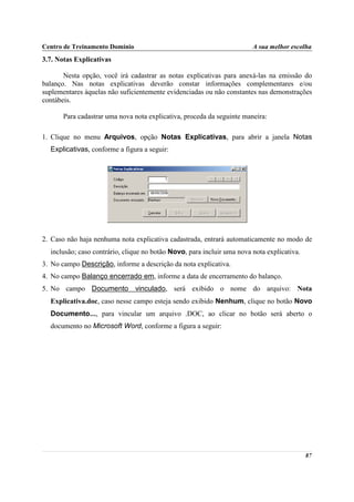Centro de Treinamento Domínio                                           A sua melhor escolha
3.7. Notas Explicativas

       Nesta opção, você irá cadastrar as notas explicativas para anexá-las na emissão do
balanço. Nas notas explicativas deverão constar informações complementares e/ou
suplementares àquelas não suficientemente evidenciadas ou não constantes nas demonstrações
contábeis.

       Para cadastrar uma nova nota explicativa, proceda da seguinte maneira:

1. Clique no menu Arquivos, opção Notas Explicativas, para abrir a janela Notas
  Explicativas, conforme a figura a seguir:




2. Caso não haja nenhuma nota explicativa cadastrada, entrará automaticamente no modo de
  inclusão; caso contrário, clique no botão Novo, para incluir uma nova nota explicativa.
3. No campo Descrição, informe a descrição da nota explicativa.
4. No campo Balanço encerrado em, informe a data de encerramento do balanço.
5. No campo Documento vinculado, será exibido o nome do arquivo: Nota
  Explicativa.doc, caso nesse campo esteja sendo exibido Nenhum, clique no botão Novo
  Documento..., para vincular um arquivo .DOC, ao clicar no botão será aberto o
  documento no Microsoft Word, conforme a figura a seguir:




                                                                                            87
 
