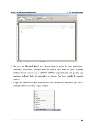 Centro de Treinamento Domínio                                       A sua melhor escolha




6. Na janela do Microsoft Word, você deverá digitar os dados das notas explicativas,
  conforme a necessidade, utilizando todos os recursos desse editor de textos, e poderá
  também utilizar variáveis que a Domínio Sistemas disponibilizada para que não seja
  necessário redigitar dados já cadastrados no sistema. Para isso, proceda da seguinte
  maneira:
7. Clique com o botão auxiliar do mouse em uma área em branco do documento, para abrir o
  menu de contexto, conforme a figura a seguir:




                                                                                     88
 