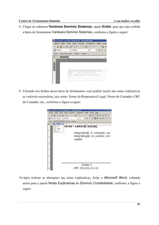 Centro de Treinamento Domínio                                          A sua melhor escolha
8. Clique no submenu Variáveis Domínio Sistemas, opção Exibir, para que seja exibida
  a barra de ferramentas Variáveis Domínio Sistemas, conforme a figura a seguir:




9. Clicando nos botões dessa barra de ferramentas você poderá inserir nas notas explicativas
  as variáveis necessárias, tais como: Nome do Responsável Legal, Nome do Contador, CRC
  do Contador, etc., conforme a figura a seguir:




10.Após realizar as alterações nas notas explicativas, feche o Microsoft Word, voltando
  assim para a janela Notas Explicativas do Domínio Contabilidade, conforme a figura a
  seguir:



                                                                                         89
 