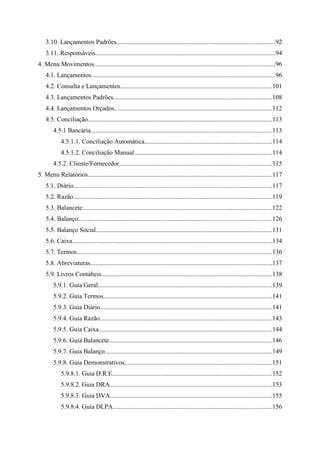 3.10. Lançamentos Padrões..................................................................................................92
    3.11. Responsáveis...............................................................................................................94
4. Menu Movimentos................................................................................................................96
    4.1. Lançamentos..................................................................................................................96
    4.2. Consulta e Lançamentos..............................................................................................101
    4.3. Lançamentos Padrões..................................................................................................108
    4.4. Lançamentos Orçados..................................................................................................112
    4.5. Conciliação..................................................................................................................113
        4.5.1 Bancária................................................................................................................113
            4.5.1.1. Conciliação Automática...............................................................................114
            4.5.1.2. Conciliação Manual.....................................................................................114
        4.5.2. Cliente/Fornecedor..............................................................................................115
5. Menu Relatórios..................................................................................................................117
    5.1. Diário...........................................................................................................................117
    5.2. Razão...........................................................................................................................119
    5.3. Balancete.....................................................................................................................122
    5.4. Balanço........................................................................................................................126
    5.5. Balanço Social.............................................................................................................131
    5.6. Caixa............................................................................................................................134
    5.7. Termos.........................................................................................................................136
    5.8. Abreviaturas................................................................................................................137
    5.9. Livros Contábeis..........................................................................................................138
        5.9.1. Guia Geral............................................................................................................139
        5.9.2. Guia Termos........................................................................................................141
        5.9.3. Guia Diário..........................................................................................................141
        5.9.4. Guia Razão...........................................................................................................143
        5.9.5. Guia Caixa...........................................................................................................144
        5.9.6. Guia Balancete.....................................................................................................146
        5.9.7. Guia Balanço.......................................................................................................149
        5.9.8. Guia Demonstrativos...........................................................................................151
            5.9.8.1. Guia D.R.E...................................................................................................152
            5.9.8.2. Guia DRA....................................................................................................153
            5.9.8.3. Guia DVA....................................................................................................155
            5.9.8.4. Guia DLPA..................................................................................................156
 