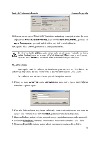 Centro de Treinamento Domínio                                          A sua melhor escolha




11.Observe que no campo Documento Vinculado, será exibido o nome do arquivo das notas
  explicativas: Notas Explicativas.doc, e que o botão Novo Documento... passou a ser
  Abrir Documento... que você poderá utilizar para abrir o arquivo já salvo.
12.Clique no botão Gravar, para salvar as alterações realizadas.


       Ao clicar no botão Gravar, serão salvas todas as alterações realizadas na janela
       Notas Explicativas e no arquivo .DOC do Microsoft Word. Mas se você apenas
       clicar no botão Salvar do Microsoft Word, nenhuma alteração será salva.


3.8. Abreviaturas

       Nesta opção, você irá cadastrar as abreviaturas para anexá-las no Livro Diário. No
cadastro de abreviaturas deverão constar todas as palavras abreviadas no Livro Diário.

       Para cadastrar uma nova abreviatura, proceda da seguinte maneira:

1. Clique no menu Arquivos, opção Abreviaturas, para abrir a janela Abreviaturas,
  conforme a figura a seguir:




2. Caso não haja nenhuma abreviatura cadastrada, entrará automaticamente em modo de
  edição; caso contrário clique no botão Novo, para incluir uma nova abreviatura.
3. O campo Código, será preenchido automaticamente, seguindo uma numeração sequencial.
4. No campo Abreviatura, informe a abreviatura da palavra mencionada no Livro Diário.
5. No campo Descrição, informe a descrição da palavra mencionada no Livro Diário.
                                                                                        90
 