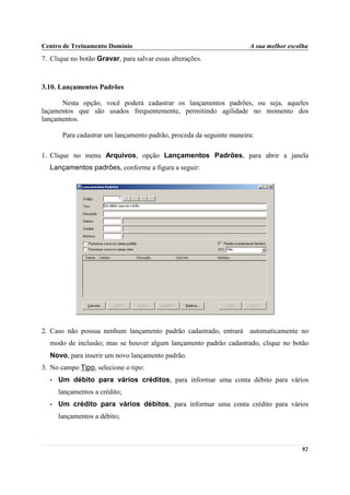 Centro de Treinamento Domínio                                         A sua melhor escolha
7. Clique no botão Gravar, para salvar essas alterações.



3.10. Lançamentos Padrões

      Nesta opção, você poderá cadastrar os lançamentos padrões, ou seja, aqueles
laçamentos que são usados frequentemente, permitindo agilidade no momento dos
lançamentos.

       Para cadastrar um lançamento padrão, proceda da seguinte maneira:

1. Clique no menu Arquivos, opção Lançamentos Padrões, para abrir a janela
  Lançamentos padrões, conforme a figura a seguir:




2. Caso não possua nenhum lançamento padrão cadastrado, entrará automaticamente no
  modo de inclusão; mas se houver algum lançamento padrão cadastrado, clique no botão
  Novo, para inserir um novo lançamento padrão.
3. No campo Tipo, selecione o tipo:
  •   Um débito para vários créditos, para informar uma conta débito para vários
      lançamentos a crédito;
  •   Um crédito para vários débitos, para informar uma conta crédito para vários
      lançamentos a débito;



                                                                                       92
 
