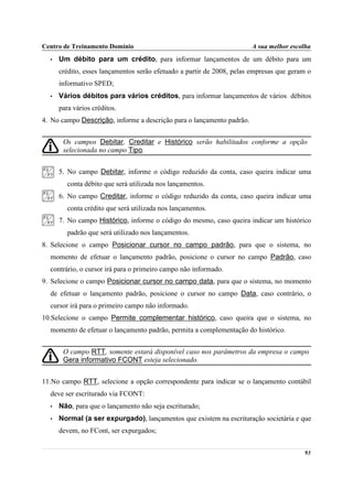 Centro de Treinamento Domínio                                          A sua melhor escolha
  •   Um débito para um crédito, para informar lançamentos de um débito para um
      crédito, esses lançamentos serão efetuado a partir de 2008, pelas empresas que geram o
      informativo SPED;
  •   Vários débitos para vários créditos, para informar lançamentos de vários débitos
      para vários créditos.
4. No campo Descrição, informe a descrição para o lançamento padrão.


       Os campos Debitar, Creditar e Histórico serão habilitados conforme a opção
       selecionada no campo Tipo.


      5. No campo Debitar, informe o código reduzido da conta, caso queira indicar uma
         conta débito que será utilizada nos lançamentos.
      6. No campo Creditar, informe o código reduzido da conta, caso queira indicar uma
         conta crédito que será utilizada nos lançamentos.
      7. No campo Histórico, informe o código do mesmo, caso queira indicar um histórico
         padrão que será utilizado nos lançamentos.
8. Selecione o campo Posicionar cursor no campo padrão, para que o sistema, no
  momento de efetuar o lançamento padrão, posicione o cursor no campo Padrão, caso
  contrário, o cursor irá para o primeiro campo não informado.
9. Selecione o campo Posicionar cursor no campo data, para que o sistema, no momento
  de efetuar o lançamento padrão, posicione o cursor no campo Data, caso contrário, o
  cursor irá para o primeiro campo não informado.
10.Selecione o campo Permite complementar histórico, caso queira que o sistema, no
  momento de efetuar o lançamento padrão, permita a complementação do histórico.


       O campo RTT, somente estará disponível caso nos parâmetros da empresa o campo
       Gera informativo FCONT esteja selecionado.


11.No campo RTT, selecione a opção correspondente para indicar se o lançamento contábil
  deve ser escriturado via FCONT:
  •   Não, para que o lançamento não seja escriturado;
  •   Normal (a ser expurgado), lançamentos que existem na escrituração societária e que
      devem, no FCont, ser expurgados;


                                                                                         93
 