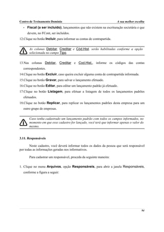 Centro de Treinamento Domínio                                           A sua melhor escolha
  •   Fiscal (a ser incluído), lançamentos que não existem na escrituração societária e que
      devem, no FCont, ser incluídos.
12.Clique no botão Incluir, para informar as contas de contrapartida.


       As colunas Debitar, Creditar e Cód.Hist. serão habilitadas conforme a opção
       selecionada no campo Tipo.


13.Nas colunas Debitar, Creditar e Cod.Hist., informe os códigos das contas
  correspondentes.
14.Clique no botão Excluir, caso queira excluir alguma conta de contrapartida informada.
15.Clique no botão Gravar, para salvar o lançamento efetuado.
16.Clique no botão Editar, para editar um lançamento padrão já efetuado.
17.Clique no botão Listagem, para efetuar a listagem de todos os lançamentos padrões
  efetuados.
18.Clique no botão Replicar, para replicar os lançamentos padrões desta empresa para um
  outro grupo de empresas.


       Caso tenha cadastrado um lançamento padrão com todos os campos informados, no
       momento em que esse cadastro for lançado, você terá que informar apenas o valor do
       mesmo.


3.11. Responsáveis

       Neste cadastro, você deverá informar todos os dados da pessoa que será responsável
por todas as informações geradas nos informativos.

       Para cadastrar um responsável, proceda da seguinte maneira:

1. Clique no menu Arquivos, opção Responsáveis, para abrir a janela Responsáveis,
  conforme a figura a seguir:




                                                                                           94
 