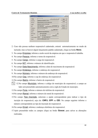 Centro de Treinamento Domínio                                        A sua melhor escolha




2. Caso não possua nenhum responsável cadastrado, entrará automaticamente no modo de
  inclusão; mas se houver algum lançamento padrão cadastrado, clique no botão Novo.
3. No campo Empresa, informe a razão social da empresa em que o responsável trabalha.
4. No campo Pessoa, informe o nome do responsável.
5. No campo Cargo, informe o cargo do responsável.
6. No campo NIT, informe o número de identificação.
7. No campo Data Nascimento, informe a data de nascimento do responsável.
8. No campo Endereço, informe o endereço do responsável.
9. No campo Número, informe o número do endereço do responsável.
10.No campo Cep, informe o cep do endereço do responsável.
11.No campo Bairro, informe o bairro do responsável.
     12.No campo Município, informe o código do município do responsável, o campo ao
        lado será preenchido automaticamente com a sigla do Estado do município.
13.No campo Fone, informe o número do telefone do responsável.
14.No campo Ramal, informe o número do ramal do responsável.
15.No campo Tipo Inscrição, selecione a opção correspondente para indicar o tipo de
  incrição do responsável, seja ela: CNPJ, CPF ou CEI. No campo seguinte informe o
  número correspondente ao tipo de inscrição do responsável.
16.No campo Email, informe o endereço eletrônico do responsável.
17.Após preenchido todos os campos clique no botão Gravar, para salvar as alterações
  realizadas.




                                                                                        95
 
