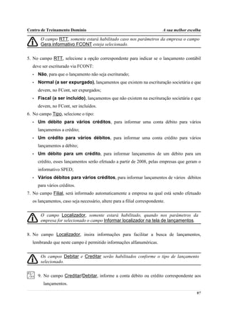 Centro de Treinamento Domínio                                              A sua melhor escolha

       O campo RTT, somente estará habilitado caso nos parâmetros da empresa o campo
       Gera informativo FCONT esteja selecionado.


5. No campo RTT, selecione a opção correspondente para indicar se o lançamento contábil
  deve ser escriturado via FCONT:
  •   Não, para que o lançamento não seja escriturado;
  •   Normal (a ser expurgado), lançamentos que existem na escrituração societária e que
      devem, no FCont, ser expurgados;
  •   Fiscal (a ser incluído), lançamentos que não existem na escrituração societária e que
      devem, no FCont, ser incluídos.
6. No campo Tipo, selecione o tipo:
  •   Um débito para vários créditos, para informar uma conta débito para vários
      lançamentos a crédito;
  •   Um crédito para vários débitos, para informar uma conta crédito para vários
      lançamentos a débito;
  •   Um débito para um crédito, para informar lançamentos de um débito para um
      crédito, esses lançamentos serão efetuado a partir de 2008, pelas empresas que geram o
      informativo SPED;
  •   Vários débitos para vários créditos, para informar lançamentos de vários débitos
      para vários créditos.
7. No campo Filial, será informado automaticamente a empresa na qual está sendo efetuado
  os lançamentos, caso seja necessário, altere para a filial correspondente.


       O campo Localizador, somente estará habilitado, quando nos parâmetros da
       empresa for selecionado o campo Informar localizador na tela de lançamentos.


8. No campo Localizador, insira informações para facilitar a busca de lançamentos,
  lembrando que neste campo é permitido informações alfanuméricas.


       Os campos Debitar e Creditar serão habilitados conforme o tipo de lançamento
       selecionado.


      9. No campo Creditar/Debitar, informe a conta débito ou crédito correspondente aos
         lançamentos.

                                                                                            97
 