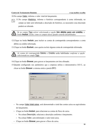 Centro de Treinamento Domínio                                             A sua melhor escolha
10.No campo Valor, informe o valor total do lançamento.
      11.No campo Histórico, informe o histórico correspondente à conta informada, no
           campo ao lado será informada a descrição do histórico, se necessário essa descrição
           poderá ser alterada.


          Se no campo Tipo estiver selecionada a opção Um débito para um crédito, o
          botão Incluir, assim, como os campos desse quadro estarão desabilitados.


12.Clique no botão Incluir, para incluir as contas de contrapartida correspondentes a conta
  débito ou crédito informada.
13.Clique no botão Excluir, caso queira excluir alguma conta de contrapartida informada.


          As contas de contrapartida Débito e Crédito serão habilitadas conforme a opção
          selecionada no campo Tipo.


14.Clique no botão Gravar, para gravar os lançamentos em lote efetuado.
15.Quando configurado nos parâmetros que a empresa utiliza o demonstrativo D.F.C, ao
  clicar no botão Gravar o sistema emite a janela DFC:




  •   No campo Valor total caixa, será demonstrado o total das contas caixa ou equivalentes
      do lançamento.
  •   Clique no botão Incluir, para relacionar as contas de fluxo de caixa.
      •    Na coluna Descrição, selecione a descrição conforme o lançamento.
      •    Na coluna Valor, será informado o valor total caixa.
  •   Clique no botão Gravar, para gravar o fluxo de caixa.
                                                                                           98
 