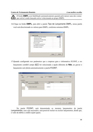 Centro de Treinamento Domínio                                         A sua melhor escolha

       O botão DMPL será habilitado automaticamente quando pelo menos uma das contas
       que estiver sendo lançada estiver relacionada ao grupo DMPL.


16.Clique no botão DMPL, para abrir a janela Tipo de Lançamento DMPL, nessa janela
  você será discriminado os valores para DMPL, conforme estrutura DMPL.




17.Quando configurado nos parâmetros que a empresa gera o informativo FCONT, e no
  lançamento contábil campo RTT for selecionada a opção diferente de Não, ao gravar o
  lançamento será aberta automaticamente a janela FCONT:




        Na janela FCONT, será demonstrado os mesmos lançamentos da janela
Lançamentos, caso seja necessário, será possível incluir ou excluir lançamentos, desde que,
o valor de débito e crédito sejam iguais.


                                                                                        99
 