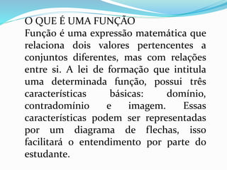 O QUE É UMA FUNÇÃO
Função é uma expressão matemática que
relaciona dois valores pertencentes a
conjuntos diferentes, mas com relações
entre si. A lei de formação que intitula
uma determinada função, possui três
características básicas: domínio,
contradomínio e imagem. Essas
características podem ser representadas
por um diagrama de flechas, isso
facilitará o entendimento por parte do
estudante.