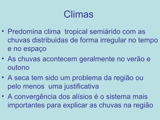 Climas
• Predomina clima tropical semiárido com as
  chuvas distribuidas de forma irregular no tempo
  e no espaço
• As chuvas acontecem geralmente no verão e
  outono
• A seca tem sido um problema da região ou
  pelo menos uma justificativa
• A convergência dos alísios é o sistema mais
  importantes para explicar as chuvas na região
 