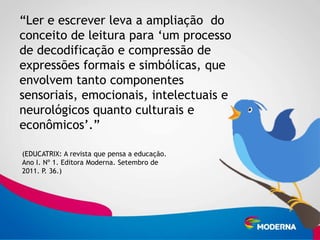 “Ler e escrever leva a ampliação do
conceito de leitura para „um processo
de decodificação e compressão de
expressões formais e simbólicas, que
envolvem tanto componentes
sensoriais, emocionais, intelectuais e
neurológicos quanto culturais e
econômicos‟.”

(EDUCATRIX: A revista que pensa a educação.
Ano I. Nº 1. Editora Moderna. Setembro de
2011. P. 36.)
 