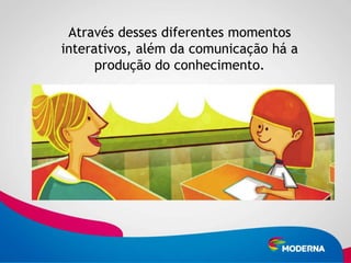 Através desses diferentes momentos
interativos, além da comunicação há a
      produção do conhecimento.
 
