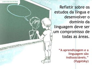 Refletir sobre os
estudos da língua e
      desenvolver o
         domínio da
linguagem deve ser
um compromisso de
     todas as áreas.


  “A aprendizagem e a
         linguagem são
       indissociáveis.”
             (Vygotsky)
 