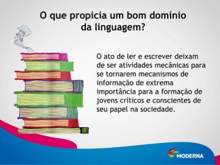 O que propicia um bom domínio
        da linguagem?

           O ato de ler e escrever deixam
           de ser atividades mecânicas para
           se tornarem mecanismos de
           informação de extrema
           importância para a formação de
           jovens críticos e conscientes de
           seu papel na sociedade.
 