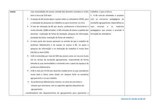 Domínio D| Gestão da BE 10
mento suas necessidades de acesso; metade dos docentes considera-o muito
bom e cerca de 22% bom.
A equipa da BE presta apoio a quase todos os utilizadores (92%), para
a realização de pesquisas ou trabalhos ou para encontrar um livro.
A taxa de utilização da BE por alunos, professores e funcionários é
muito elevada (5680 entradas e 345 entradas de alunos a pedido dos
docentes –realização de fichas de avaliação, pesquisa de informação,
produção de texto, realização de fichas de trabalho )
A maior parte dos alunos opinaram no sentido de que o trabalho do
professor bibliotecário e da equipa no acesso à BE, no apoio à
pesquisa de informação e na realização de trabalhos é muito bom
(56,2%) ou bom (33%)
A BE é entendida por mais de 90% dos alunos como um recurso muito
útil ao serviço da escola/do agrupamento, respondendo de forma
elevada às suas necessidades e contando com o apoio da equipa e da
professora bibliotecária.
A BE é vista por 97,2% dos docentes (média entre os que consideram
muito bom e bom) como tendo um impacto forte na escola/no
agrupamento e no seu trabalho.
As professoras bibliotecárias reúnem, no início do ano letivo e
sempre que necessário, com os seguintes agentes educativos do
agrupamento:
- coordenadores dos departamentos do agrupamento para apresentar a
trabalhos e para a leitura.
• A BE articula atividades e projetos
com as estruturas pedagógicas da
escola/do agrupamento, disponibiliza os
seus recursos e os materiais
pedagógicos que produz e procede à
formação de utilizadores.
 