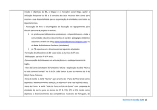 Domínio D| Gestão da BE 11
missão e objetivos da BE, o blogue e o marcador social Diigo, apelar à
utilização frequente da BE e à consulta dos seus recursos bem como para
mostrar a sua disponibilidade para a organização de atividades com todos os
departamentos;
- Associação de Pais e Encarregados de Educação do Agrupamento para
discutir parcerias e projetos a realizar;
As professoras bibliotecárias produziram e disponibilizaram a toda a
comunidade educativa documentos de caráter pedagógico-didáctico
acessíveis através do blog www.moinhodasleituras.blogspot.com ou
da Rede de Bibliotecas Escolares (atividades).
As PB organizaram e dinamizaram as seguintes atividades:
-Formação de utilizadores da BE –para todas as turmas do 5º ano;
-Bibliopaper, para os 8º e 9º anos;
-Comemoração do Halloween em articulação com o subdepartamento de
Inglês;
- Hora do Conto com teatro de fantoches: leitura e exploração da obra “Nunca
na vida comerei tomate” no JI da Dr. João Santos e para os meninos do JI da
EB1/JI Porto Pinheiro;
-Hora do Conto e ateliê “Burros” para a turma do 5º ano do PCA, tendo como
objetivos o desenvolvimento atenção, da expressão oral e do espírito crítico;
-Hora do Conto e ateliê “João Ar Puro no País do Fumo” com proposta de
atividade de escrita para os alunos do 5º B, 5ºD, 5ºC e 6ºA, tendo como
objetivos o desenvolvimento das competências nucleares de Português, de
 