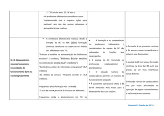 Domínio D| Gestão da BE 18
(77,3% muito bom, 22,2% bom )
• A professora bibliotecária considerou como
‘implementado mas a requerer ações para
melhoria’ seis dos dez pontos referentes à
autoavaliação que realizou .
D.2.2 Adequação dos
recursos humanos às
necessidades de
funcionamento da BE na
escola/agrupamento
A professora bibliotecária realizou, desde a
entrada da BE na RBE (2010) formação
contínua, certificada ou creditada no âmbito
das bibliotecas e das TIC:
“Práticas e modelos na autoavaliação das bibliotecas
escolares” (3 créditos), "Biblioteca Escolar: desafios
no contexto da escola atual" (1 crédito”).
“Conferência online de informática educacional” (0,7
créditos)
No âmbito da Leitura: “Pequeno Grande C” (0,8
créditos) .
Frequentou ainda formação não creditada:
- Curso de formação inicial à utilização do Bibliosoft;
Frequentou ainda o doutoramento em TIC na
• A formação e as competências
da professora bibliotecária /
coordenadora da equipa da BE são
adequadas às funções que
desempenha.
• A equipa da BE (incluindo os
professores colaboradores) é
pluridisciplinar.
• O elevado número de
colaboradores permite um horário de
funcionamento alargado
• À assistente operacional afeta à BE
foram atribuídas mais horas para o
desempenho das suas funções.
A formação é um processo contínuo
e há sempre novas competências a
adquirir ou a desenvolver.
A equipa da BE tem pouca formação
contínua na área das BE, pelo que
precisa de ser mais incentivada
nesse domínio.
O elevado número de colaboradores
cria por vezes dificuldades na
aplicação de regras e procedimentos
e na formação em contexto.
 