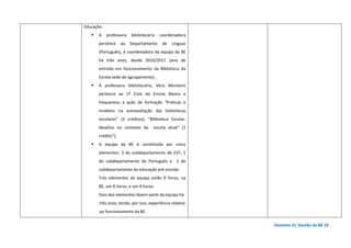 Domínio D| Gestão da BE 19
Educação.
A professora bibliotecária coordenadora
pertence ao Departamento de Línguas
(Português), é coordenadora da equipa da BE
há três anos, desde 2010/2011 (ano de
entrada em funcionamento da Biblioteca da
Escola-sede do agrupamento) .
A professora bibliotecária, Vera Monteiro
pertence ao 1º Ciclo do Ensino Básico e
frequentou a ação de formação “Práticas e
modelos na autoavaliação das bibliotecas
escolares” (3 créditos); "Biblioteca Escolar:
desafios no contexto da escola atual" (1
crédito”).
A equipa da BE é constituída por cinco
elementos: 3 do subdepartamento de EVT, 1
do subdepartamento de Português e 1 do
subdepartamento da educação pré-escolar.
Três elementos da equipa estão 9 horas, na
BE, um 6 horas, e um 4 horas.
Dois dos elementos fazem parte da equipa há
três anos, tendo, por isso, experiência relativa
ao funcionamento da BE.
 