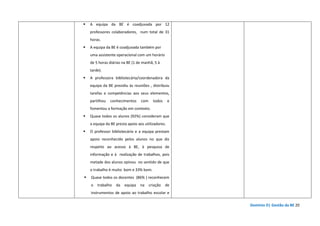 Domínio D| Gestão da BE 20
A equipa da BE é coadjuvada por 12
professores colaboradores, num total de 31
horas.
A equipa da BE é coadjuvada também por
uma assistente operacional com um horário
de 5 horas diárias na BE (1 de manhã, 5 à
tarde).
A professora bibliotecária/coordenadora da
equipa da BE presidiu às reuniões , distribuiu
tarefas e competências aos seus elementos,
partilhou conhecimentos com todos e
fomentou a formação em contexto.
Quase todos os alunos (92%) consideram que
a equipa da BE presta apoio aos utilizadores.
O professor bibliotecário e a equipa prestam
apoio reconhecido pelos alunos no que diz
respeito ao acesso à BE, à pesquisa de
informação e à realização de trabalhos, pois
metade dos alunos opinou no sentido de que
o trabalho é muito bom e 33% bom.
Quase todos os docentes (86% ) reconhecem
o trabalho da equipa na criação de
instrumentos de apoio ao trabalho escolar e
 