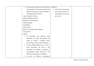 Domínio D| Gestão da BE 26
Os documentos impressos estão distribuídos,
em quantidade e de forma decrescente, pelas
seguintes nove áreas do saber estipuladas na
Classificação Decimal Universal:
- Língua. Linguística. Literatura
- Geografia. Biografias. História
-Matemática. Ciências Naturais
- Ciências Aplicadas
-Generalidades
- Ciências Sociais
-Medicina. Tecnologia. Ciências Aplicadas
- Arte. Desporto
- Religião
Os documentos não impressos estão
distribuídos de forma desequilibrada em
termos de suporte e abrangem filmes,
documentários, música e materiais didáticos.
O alunos (90,4%) destacam que os livros e
outros documentos são atuais e têm
informação com qualidade e consideram a
documentação variada, incluindo CD, CD-
ROM, DVD e informação on-line (80,8%).
As obras de referência: enciclopédias,
utilizadores.
• A BE recebe um jornal diário,
duas revistas mensais e um
jornal desportivo duas vezes
por semana
 