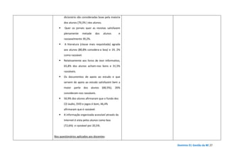 Domínio D| Gestão da BE 27
dicionário são consideradas boas pela maioria
dos alunos (70,3% ) dos alunos.
Quer os jornais quer as revistas satisfazem
plenamente metade dos alunos e
razoavelmente 39,2%.
A literatura (classe mais requisitada) agrada
aos alunos (80,8% considera-a boa) e 19, 2%
como razoável.
Relativamente aos livros de teor informativo,
65,8% dos alunos acham-nos bons e 31,5%
razoáveis.
Os documentos de apoio ao estudo e que
servem de apoio ao estudo satisfazem bem a
maior parte dos alunos (68,5%); 26%
consideram-nos razoáveis.
50,9% dos alunos afirmaram que o fundo dos
CD áudio, DVD e jogos é bom, 46,4%
afirmaram que é razoável.
A informação organizada acessível através da
Internet é vista pelos alunos como boa
(72,6%) e razoável por 20,5%.
Nos questionários aplicados aos docentes:
 