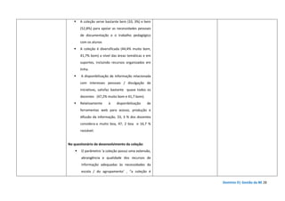 Domínio D| Gestão da BE 28
A coleção serve bastante bem (33, 3%) e bem
(52,8%) para apoiar as necessidades pessoais
de documentação e o trabalho pedagógico
com os alunos
A coleção é diversificada (44,4% muito bom,
41,7% bom) a nível das áreas temáticas e em
suportes, incluindo recursos organizados em
linha.
A disponibilização de informação relacionada
com interesses pessoais / divulgação de
iniciativas, satisfaz bastante quase todos os
docentes (47,2% muito bom e 41,7 bom).
Relativamente à disponibilização de
ferramentas web para acesso, produção e
difusão da informação, 33, 3 % dos docentes
considera-a muito boa, 47, 2 boa e 16,7 %
razoável.
No questionário de desenvolvimento da coleção:
O parâmetro ‘a coleção possui uma extensão,
abrangência e qualidade dos recursos de
informação adequadas às necessidades da
escola / do agrupamento’ , “a coleção é
 