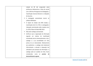 Domínio D| Gestão da BE 31
coleção da BE são asseguradas pelas
professoras bibliotecárias e feitas de acordo
com as Normas Portuguesas de Catalogação, a
Classificação Universal Decimal e o Cabeçalho
de Assuntos.
A catalogação automatizada recorre ao
software Bibliobase.
O registo da coleção está 90% tratado, a
classificação entre 51 e 75% e a catalogação e
indexação automatizada estão tratadas entre
0 e 25% (cf Base de Dados RBE 2013).
Não existe catálogo automatizado.
Verifica-se que a organização da informação
segundo um sistema de classificação
normalizado está em desenvolvimento, mas o
catálogo e a sua acessibilidade em linha
precisa de ser desenvolvido. Relativamente
aos parâmetros: o catálogo está totalmente
informatizado e colocado à disposição dos
utilizadores para pesquisa da informação e o
catálogo pode ser acedido em linha, foram
considerados como a precisar de
desenvolvimento urgente.
 