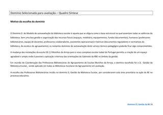 Domínio D| Gestão da BE 33
Domínio Selecionado para avaliação – Quadro Síntese
Motivo da escolha do domínio
O Domínio D. do Modelo de autoavaliação da biblioteca escolar é aquele que se afigura como a base estrutural na qual assentam todas as valências da
biblioteca. Sem uma boa gestão e organização dos recursos físicos (espaços, mobiliário, equipamentos, fundos documentais), humanos (professores
bibliotecários, equipa de docentes, professores colaboradores, assistentes operacionais) e teóricos (documentos reguladores e normativos da
biblioteca, da escola e do agrupamento), os restantes domínios de autoavaliação deste serviço técnico-pedagógico poderão ficar algo comprometidos.
A mudança das instalações da escola EB 2,3 Moinhos da Arroja para o novo complexo escolar Isabel de Portugal permitiu a criação de um espaço
agradável e amplo onde é possível a aplicação criteriosa das orientações do Gabinete da RBE no âmbito da gestão.
Em reunião de Coordenação das Professoras Bibliotecárias do Agrupamento de Escolas Moinhos da Arroja, o domínio escolhido foi o D, Gestão da
Biblioteca Escolar, sendo aplicado em todas as Bibliotecas Escolares do Agrupamento em avaliação.
A escolha das Professoras Bibliotecárias incidiu no domínio D, Gestão da Biblioteca Escolar, por considerarem esta área prioritária na ação da BE no
processo educativo.
 