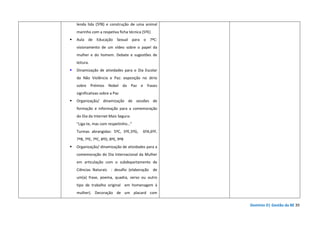Domínio D| Gestão da BE 39
lenda lida (5ºB) e construção de uma animal
marinho com a respetiva ficha técnica (5ºE)
Aula de Educação Sexual para o 7ºC:
visionamento de um vídeo sobre o papel da
mulher e do homem. Debate e sugestões de
leitura.
Dinamização de atividades para o Dia Escolar
da Não Violência e Paz: exposição no átrio
sobre Prémios Nobel da Paz e frases
significativas sobre a Paz
Organização/ dinamização de sessões de
formação e informação para a comemoração
do Dia da Internet Mais Segura:
"Liga-te, mas com respeitinho…”
Turmas abrangidas: 5ºC, 5ºE,5ºG, 6ºA,6ºF,
7ºB, 7ºE, 7ºC, 8ºD, 8ºE, 9ºB
Organização/ dinamização de atividades para a
comemoração do Dia Internacional da Mulher
em articulação com o subdepartamento de
Ciências Naturais : desafio (elaboração de
um(a) frase, poema, quadra, verso ou outro
tipo de trabalho original em homenagem à
mulher). Decoração de um placard com
 