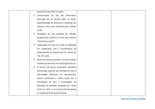 Domínio D| Gestão da BE 40
poemas e frases sobre a mulher.
Comemoração do Dia dos Namorados:
decoração de um placard sobre os afetos,
disponibilização de impressos e colocação dos
mesmos, numa caixa reservada para o efeito,
na BE
Divulgação de uma atividade de reflexão:
fotografia de escritores e frases para associar
“Quem disse o quê?”
Organização da visita de estudo ao Medialab
em colaboração com a coordenadora do
Departamento de Línguas para os alunos do
7ºA, 7ºC e 8ºA .
Desenvolvimento do projeto: monitores da BE,
também em parceria com a Educação Especial.
A Semana da leitura contemplou atividades
dinamizadas pela BE que abrangeram toda a
comunidade educativa do agrupamento,
alunos, professores e contou ainda com a
participação de pais e encarregados de
educação na atividade designada por Quem
conta um conto e no concurso de Storyboxes
(v. programa da Semana da Leitura).
 