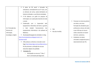 Domínio D| Gestão da BE 42
A.2. Promoção das
literacias da
informação,
tecnológica e digital.
O plano da BE prevê a formação de
utilizadores, nomeadamente aos 5º anos, com
os diretores de turma, sendo distribuído um
Guião do Utilizador e uma ficha de atividades
A BE elaborou um guião de pesquisa da
informação a ser usado pelos docentes de toda
a escola
Colaboração com o responsável pelo
equipamento informático de forma a garantir
o bom estado/ funcionamento dos
equipamentos informáticos e do software da
Biblioteca.
Atualização/divulgação de atividades no blog
http://moinhodasleituras.blogspot.com/ e no
facebook da BE
A BE produziu e alimenta o marcador social
Diigo http://www.diigo.com/user/Bemoinhos a
fim de promover a utilização de recursos
educativos digitais de qualidade.
Atividades TIC:
Participação no concurso “7 dias, 7
dicas” promovido pela Seguranet .
PAA
Atas das reuniões
Promover no inicio do próximo
ano letivo, uma nova
formação de utilizadores para
professores e alunos, de modo
a que a BE seja um recurso
onde os docentes se movem
de forma autónoma;
Estabelecer um plano
articulado e progressivo para o
desenvolvimento das TIC;
 