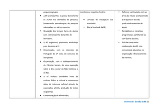 Domínio D| Gestão da BE 51
pequenos grupos .
A PB acompanhou e apoiou diariamente
os alunos nas atividades de pesquisa,
fomentando metodologias de pesquisa
adequadas, em vários suportes;
Ocupação dos tempos livres de alunos
com o desempenho de tarefas de
Monitores.
A BE organizou/ promoveu workshops
para docentes e EE.
Dinamização, com os docentes de
Português do 2º ciclo, do concurso de
Storyboxes.
Organização, com o subdepartamento
de Ciências Sociais, de uma exposição
sobre o Dia escolar da Não Violência e
da Paz.
A BE realizou atividades livres de
carácter lúdico e cultural e comemorou
datas de interesse cultural através de
exposições, ateliês, produção de textos
ou poemas.
Comemoração de efemérides;
monitores e respetivo horário
Cartazes de Divulgação das
atividades.
Blog e facebook da BE;
Reforçar a articulação com as
áreas de estudo acompanhado
e de apoio ao estudo,
produzindo materiais de
apoio;
Rentabilizar as iniciativas
programadas partilhando-as
com outras escolas;
Solicitar uma maior
colaboração dos EE e da
comunidade educativa na
organização e financiamento
de eventos;
 