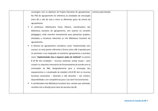 Domínio D| Gestão da BE 7
convergem com os objetivos do Projeto Educativo do agrupamento.
No PAA do agrupamento há referência às atividades de articulação
entre BE e sala de aula e entre os diferentes graus de ensino do
agrupamento.
A professora bibliotecária Paula Oliveira, coordenadora das
bibliotecas escolares do agrupamento, tem assento no conselho
pedagógico, onde intervém mensalmente para apresentar projetos,
atividades e iniciativas referentes às três Bibliotecas Escolares do
agrupamento.
A diretora do agrupamento considerou como ‘implementado com
sucesso’ os nove pontos referentes à forma como a BE é apoiada para
se promover a sua integração na escola/no agrupamento e assinalou
como “implementado mas a requerer ações de melhoria” os pontos
5 (A BE tem condições – recursos materiais; verbas anuais – para
cumprir os requisitos necessários de funcionamento de acordo com as
orientações da RBE, designadamente para a renovação dos
equipamentos e a atualização da coleção) e 6 (A BE tem os recursos
humanos necessários – docentes e não docentes – em número,
disponibilidade e em competências para o seu bom funcionamento).
A coordenadora das Bibliotecas Escolares tem, sempre que solicitado,
reuniões com a direção para tratar de assuntos das BE.
contínua pela direção.
 