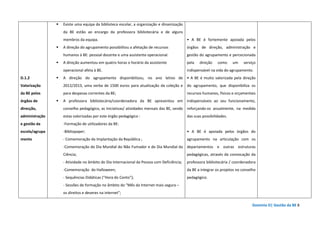 Domínio D| Gestão da BE 8
D.1.2
Valorização
da BE pelos
órgãos de
direcção,
administração
e gestão da
escola/agrupa
mento
Existe uma equipa da biblioteca escolar, a organização e dinamização
da BE estão ao encargo da professora bibliotecária e de alguns
membros da equipa.
A direção do agrupamento possibilitou a afetação de recursos
humanos à BE: pessoal docente e uma assistente operacional.
A direção aumentou em quatro horas o horário da assistente
operacional afeta à BE.
A direção do agrupamento disponibilizou, no ano letivo de
2012/2013, uma verba de 1500 euros para atualização da coleção e
para despesas correntes da BE;
A professora bibliotecária/coordenadora da BE apresentou em
conselho pedagógico, as iniciativas/ atividades mensais das BE, sendo
estas valorizadas por este órgão pedagógico :
-Formação de utilizadores da BE:
-Bibliopaper;
- Comemoração da Implantação da República ;
-Comemoração do Dia Mundial do Não Fumador e do Dia Mundial da
Ciência;
- Atividade no âmbito do Dia Internacional da Pessoa com Deficiência;
-Comemoração do Halloween;
- Sequências Didáticas (“Hora do Conto”);
- Sessões de formação no âmbito do “Mês da Internet mais segura –
os direitos e deveres na internet”;
• A BE é fortemente apoiada pelos
órgãos de direção, administração e
gestão do agrupamento e percecionada
pela direção como um serviço
indispensável na vida do agrupamento.
• A BE é muito valorizada pela direção
do agrupamento, que disponibiliza os
recursos humanos, físicos e orçamentais
indispensáveis ao seu funcionamento,
reforçando-os anualmente, na medida
das suas possibilidades.
• A BE é apoiada pelos órgãos do
agrupamento na articulação com os
departamentos e outras estruturas
pedagógicas, através da convocação da
professora bibliotecária / coordenadora
da BE a integrar os projetos no conselho
pedagógico.
 