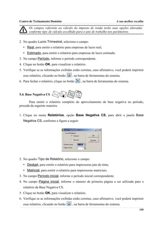 Centro de Treinamento Domínio                                             A sua melhor escolha

       Os campos referente ao cálculo do imposto de renda terão suas opções alteradas
       conforme tipo de cálculo escolhido para o ano de trabalho nos parâmetros.


2. No quadro Lucro Trimestral, selecione o campo:
   • Real, para emitir o relatório para empresas de lucro real;
   • Estimado, para emitir o relatório para empresas de lucro estimado.
3. No campo Período, informe o período correspondente.
4. Clique no botão OK, para visualizar o relatório.
5. Verifique se as informações exibidas estão corretas, caso afirmativo, você poderá imprimir
   esse relatório, clicando no botão     , na barra de ferramentas do sistema.
6. Para fechar o relatório, clique no botão    , na barra de ferramentas do sistema.



5.4. Base Negativa CS

       Para emitir o relatório completo do aproveitamento da base negativa no período,
proceda da seguinte maneira:

1. Clique no menu Relatórios, opção Base Negativa CS, para abrir a janela Base
   Negativa CS, conforme a figura a seguir:




2. No quadro Tipo de Relatório, selecione o campo:
   • Deskjet, para emitir o relatório para impressoras jato de tinta;
   • Matricial, para emitir o relatório para impressoras matriciais.
3. No campo Período inicial, informe o período inicial correspondente.
4. No campo Página inicial, informe o número da primeira página a ser utilizada para o
   relatório da Base Negativa CS.
5. Clique no botão OK, para visualizar o relatório.
6. Verifique se as informações exibidas estão corretas, caso afirmativo, você poderá imprimir
   esse relatório, clicando no botão     , na barra de ferramentas do sistema.
                                                                                          100
 