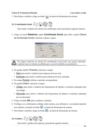 Centro de Treinamento Domínio                                             A sua melhor escolha
7. Para fechar o relatório, clique no botão    , na barra de ferramentas do sistema.



5.5. Contribuição Social

       Para emitir o relatório do cálculo da contribuição social, proceda da seguinte maneira:

1. Clique no menu Relatórios, opção Contribuição Social, para abrir a janela Cálculo
   da Contribuição Social, conforme a figura a seguir:




       Os campos referente ao cálculo da contribuição social terão suas opções alteradas
       conforme tipo de cálculo escolhido para o ano de trabalho nos parâmetros.


2. No quadro Lucro Trimestral, selecione o campo:
   • Real, para emitir o relatório para empresas de lucro real;
   • Estimada, para emitir o relatório para empresas de lucro estimado.
3. No campo Período, informe o período correspondente.
4. No quadro Ordem, selecione o campo:
   • Código, para emitir o relatório dos lançamentos de adições e exclusões ordenados pelo
      seu código;
   • Descrição, para emitir o relatório dos lançamentos de adições e exclusões ordenados
      por sua descrição.
5. Clique no botão OK, para visualizar o relatório.
6. Verifique se as informações exibidas estão corretas, caso afirmativo, você poderá imprimir
   esse relatório, clicando no botão     , na barra de ferramentas do sistema.
7. Para fechar o relatório, clique no botão    , na barra de ferramentas do sistema.



5.6. Gráficos

       Para emitir o gráfico dos impostos, proceda da seguinte maneira:
                                                                                           101
 
