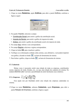Centro de Treinamento Domínio                                             A sua melhor escolha

1. Clique no menu Relatórios, opção Gráficos, para abrir a janela Gráficos, conforme a
  figura a seguir:




2. No quadro Imposto, selecione o campo:
  • Contribuição Social, para emitir o gráfico da contribuição social;
  • Imposto de Renda, para emitir o gráfico do imposto de renda;
  • Ambos, para emitir o gráfico da contribuição social e do imposto de renda.
3. No campo Ano, informe o ano correspondente.
4. No campo Regime, selecione o regime correspondente.
5. Clique no botão OK, para visualizar o gráfico.
6. Verifique se as informações exibidas estão corretas, caso afirmativo, você poderá imprimir
  esse gráfico, clicando no botão      , na barra de ferramentas do sistema.
7. Para fechar o gráfico, clique no botão    , na barra de ferramentas do sistema.



5.7. Cadastrais

        Muitas vezes é necessário emitir uma relação de todas as empresas, contribuições
sociais, impostos de renda, feriados, etc., ou seja, uma relação dos cadastros do sistema. No
módulo Domínio Lalur você tem a possibilidade de emitir facilmente esses relatórios.


5.7.1. Empresas

       Essa opção tem por finalidade emitir uma relação das empresas cadastradas no
sistema.

17.Clique no menu Relatórios, submenu Cadastrais, opção Empresas, para abrir a
  janela Relação de Empresas, conforme a figura a seguir:




                                                                                          102
 