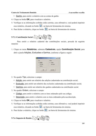 Centro de Treinamento Domínio                                             A sua melhor escolha
   • Ganho, para emitir o relatório com as contas de ganho.
4. Clique no botão OK, para visualizar o relatório.
5. Verifique se as informações exibidas estão corretas, caso afirmativo, você poderá imprimir
   esse relatório, clicando no botão     , na barra de ferramentas do sistema.
6. Para fechar o relatório, clique no botão    , na barra de ferramentas do sistema.



5.7.3. Contribuição Social

      Para emitir o relatório cadastral das contribuições sociais, proceda da seguinte
maneira:

1. Clique no menu Relatórios, submenu Cadastrais, opção Contribuição Social, para
   abrir a janela Adições, Exclusões e Ganhos, conforme a figura a seguir:




2. No quadro Tipo, selecione o campo:
   • Adição, para emitir um relatório das adições cadastradas na contribuição social;
   • Exclusão, para emitir um relatório das exclusões cadastradas na contribuição social;
   • Ganhos, para emitir um relatório dos ganhos cadastrados na contribuição social.
3. No quadro Ordem, selecione o campo:
   • Código, para emitir o relatório com os itens ordenados pelo seu código;
   • Descrição, para emitir o relatório com os itens ordenados pela sua descrição.
4. Clique no botão OK, para visualizar o relatório.
5. Verifique se as informações exibidas estão corretas, caso afirmativo, você poderá imprimir
   esse relatório, clicando no botão     , na barra de ferramentas do sistema.
6. Para fechar o relatório, clique no botão    , na barra de ferramentas do sistema.



5.7.4. Imposto de Renda

                                                                                            105
 