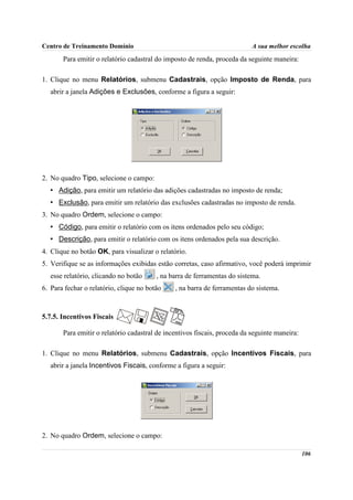Centro de Treinamento Domínio                                              A sua melhor escolha
       Para emitir o relatório cadastral do imposto de renda, proceda da seguinte maneira:

1. Clique no menu Relatórios, submenu Cadastrais, opção Imposto de Renda, para
   abrir a janela Adições e Exclusões, conforme a figura a seguir:




2. No quadro Tipo, selecione o campo:
   • Adição, para emitir um relatório das adições cadastradas no imposto de renda;
   • Exclusão, para emitir um relatório das exclusões cadastradas no imposto de renda.
3. No quadro Ordem, selecione o campo:
   • Código, para emitir o relatório com os itens ordenados pelo seu código;
   • Descrição, para emitir o relatório com os itens ordenados pela sua descrição.
4. Clique no botão OK, para visualizar o relatório.
5. Verifique se as informações exibidas estão corretas, caso afirmativo, você poderá imprimir
   esse relatório, clicando no botão     , na barra de ferramentas do sistema.
6. Para fechar o relatório, clique no botão    , na barra de ferramentas do sistema.



5.7.5. Incentivos Fiscais

       Para emitir o relatório cadastral de incentivos fiscais, proceda da seguinte maneira:

1. Clique no menu Relatórios, submenu Cadastrais, opção Incentivos Fiscais, para
   abrir a janela Incentivos Fiscais, conforme a figura a seguir:




2. No quadro Ordem, selecione o campo:

                                                                                               106
 