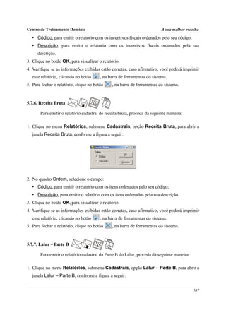 Centro de Treinamento Domínio                                              A sua melhor escolha
   • Código, para emitir o relatório com os incentivos fiscais ordenados pelo seu código;
   • Descrição, para emitir o relatório com os incentivos fiscais ordenados pela sua
      descrição.
3. Clique no botão OK, para visualizar o relatório.
4. Verifique se as informações exibidas estão corretas, caso afirmativo, você poderá imprimir
   esse relatório, clicando no botão     , na barra de ferramentas do sistema.
5. Para fechar o relatório, clique no botão    , na barra de ferramentas do sistema.



5.7.6. Receita Bruta

       Para emitir o relatório cadastral de receita bruta, proceda da seguinte maneira:

1. Clique no menu Relatórios, submenu Cadastrais, opção Receita Bruta, para abrir a
   janela Receita Bruta, conforme a figura a seguir:




2. No quadro Ordem, selecione o campo:
   • Código, para emitir o relatório com os itens ordenados pelo seu código;
   • Descrição, para emitir o relatório com os itens ordenados pela sua descrição.
3. Clique no botão OK, para visualizar o relatório.
4. Verifique se as informações exibidas estão corretas, caso afirmativo, você poderá imprimir
   esse relatório, clicando no botão     , na barra de ferramentas do sistema.
5. Para fechar o relatório, clique no botão    , na barra de ferramentas do sistema.



5.7.7. Lalur – Parte B

       Para emitir o relatório cadastral da Parte B do Lalur, proceda da seguinte maneira:

1. Clique no menu Relatórios, submenu Cadastrais, opção Lalur – Parte B, para abrir a
   janela Lalur – Parte B, conforme a figura a seguir:


                                                                                             107
 