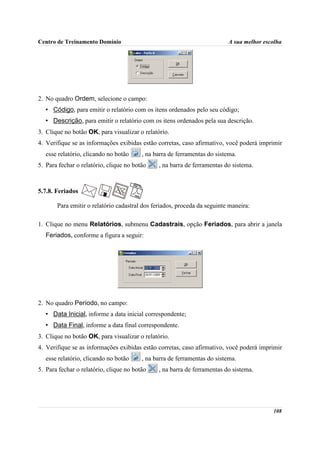Centro de Treinamento Domínio                                             A sua melhor escolha




2. No quadro Ordem, selecione o campo:
   • Código, para emitir o relatório com os itens ordenados pelo seu código;
   • Descrição, para emitir o relatório com os itens ordenados pela sua descrição.
3. Clique no botão OK, para visualizar o relatório.
4. Verifique se as informações exibidas estão corretas, caso afirmativo, você poderá imprimir
   esse relatório, clicando no botão     , na barra de ferramentas do sistema.
5. Para fechar o relatório, clique no botão    , na barra de ferramentas do sistema.



5.7.8. Feriados

       Para emitir o relatório cadastral dos feriados, proceda da seguinte maneira:

1. Clique no menu Relatórios, submenu Cadastrais, opção Feriados, para abrir a janela
   Feriados, conforme a figura a seguir:




2. No quadro Período, no campo:
   • Data Inicial, informe a data inicial correspondente;
   • Data Final, informe a data final correspondente.
3. Clique no botão OK, para visualizar o relatório.
4. Verifique se as informações exibidas estão corretas, caso afirmativo, você poderá imprimir
   esse relatório, clicando no botão     , na barra de ferramentas do sistema.
5. Para fechar o relatório, clique no botão    , na barra de ferramentas do sistema.




                                                                                          108
 